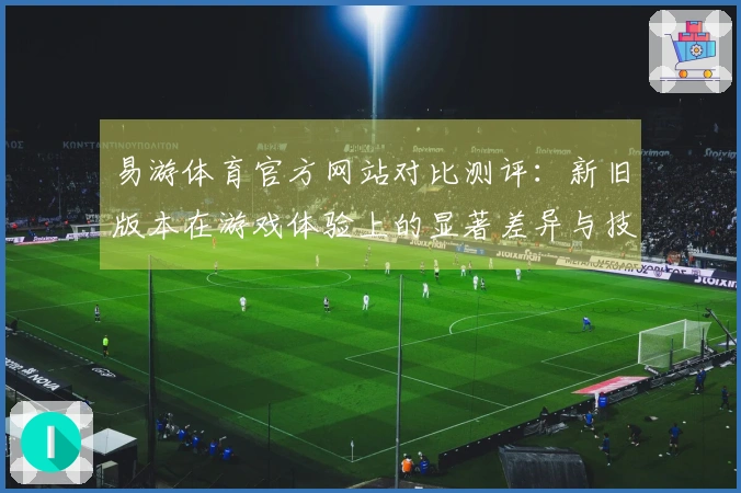 易游体育官方网站对比测评：新旧版本在游戏体验上的显著差异与技巧分析