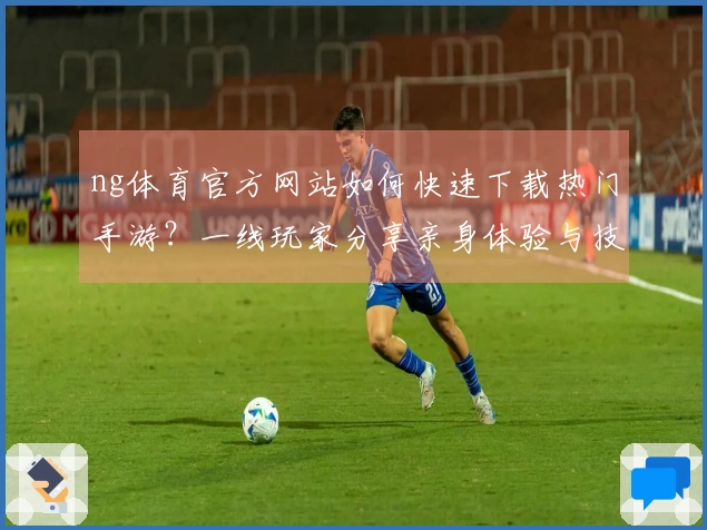 ng体育官方网站如何快速下载热门手游？一线玩家分享亲身体验与技巧