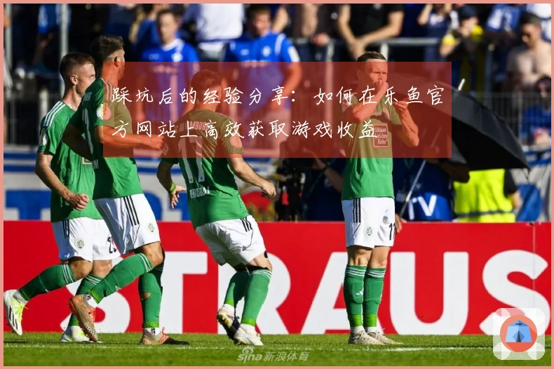 踩坑后的经验分享：如何在乐鱼官方网站上高效获取游戏收益