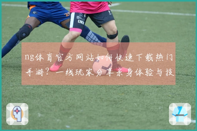 ng体育官方网站如何快速下载热门手游？一线玩家分享亲身体验与技巧